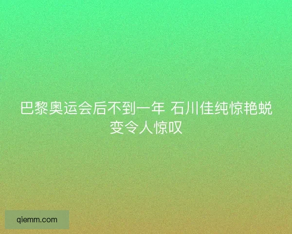 巴黎奥运会后不到一年 石川佳纯惊艳蜕变令人惊叹
