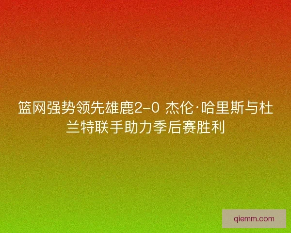 篮网强势领先雄鹿2-0 杰伦·哈里斯与杜兰特联手助力季后赛胜利
