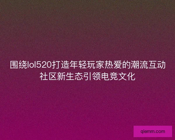 围绕lol520打造年轻玩家热爱的潮流互动社区新生态引领电竞文化
