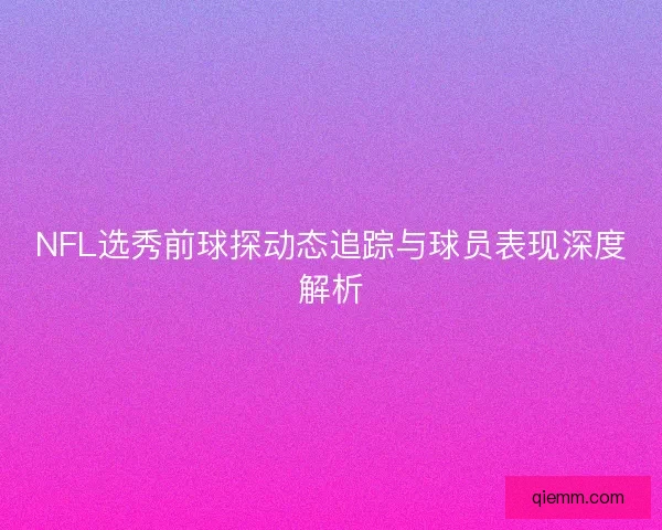 NFL选秀前球探动态追踪与球员表现深度解析