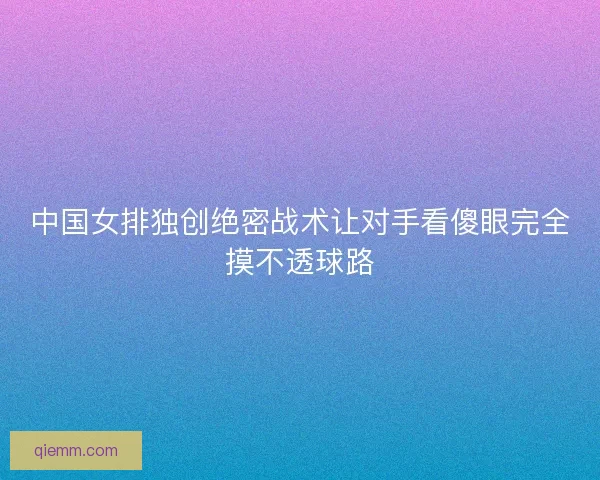 中国女排独创绝密战术让对手看傻眼完全摸不透球路