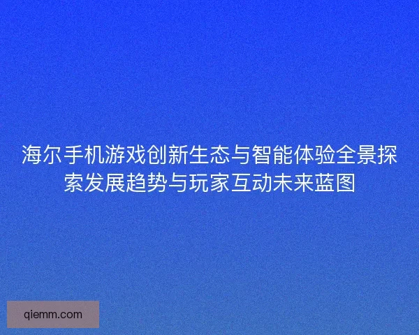 海尔手机游戏创新生态与智能体验全景探索发展趋势与玩家互动未来蓝图