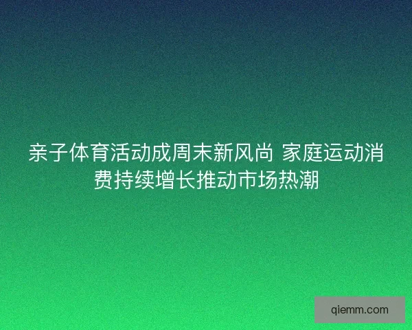 亲子体育活动成周末新风尚 家庭运动消费持续增长推动市场热潮