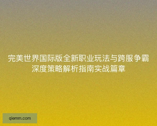 完美世界国际版全新职业玩法与跨服争霸深度策略解析指南实战篇章