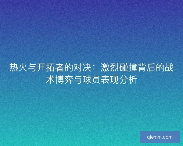 热火与开拓者的对决：激烈碰撞背后的战术博弈与球员表现分析