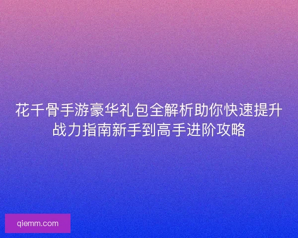 花千骨手游豪华礼包全解析助你快速提升战力指南新手到高手进阶攻略