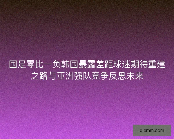 国足零比一负韩国暴露差距球迷期待重建之路与亚洲强队竞争反思未来