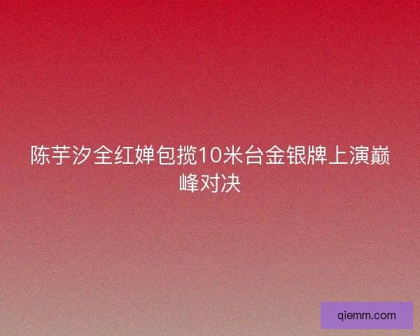 陈芋汐全红婵包揽10米台金银牌上演巅峰对决