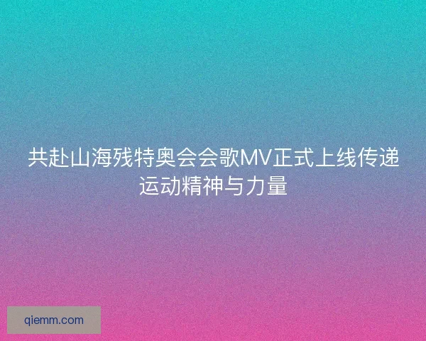 共赴山海残特奥会会歌MV正式上线传递运动精神与力量