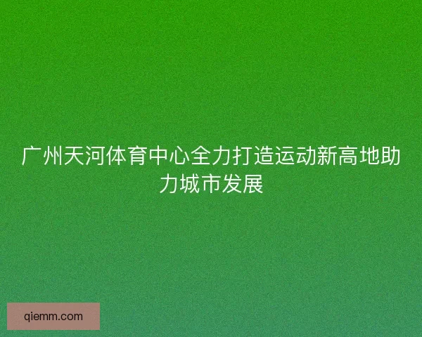 广州天河体育中心全力打造运动新高地助力城市发展