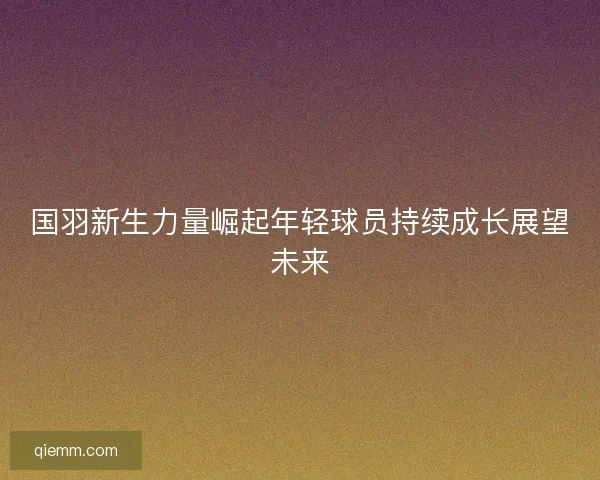国羽新生力量崛起年轻球员持续成长展望未来
